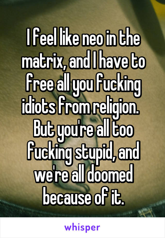 I feel like neo in the matrix, and I have to free all you fucking idiots from religion.   But you're all too fucking stupid, and we're all doomed because of it.