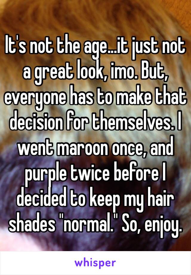 It's not the age...it just not a great look, imo. But, everyone has to make that decision for themselves. I went maroon once, and purple twice before I decided to keep my hair shades "normal." So, enjoy. 