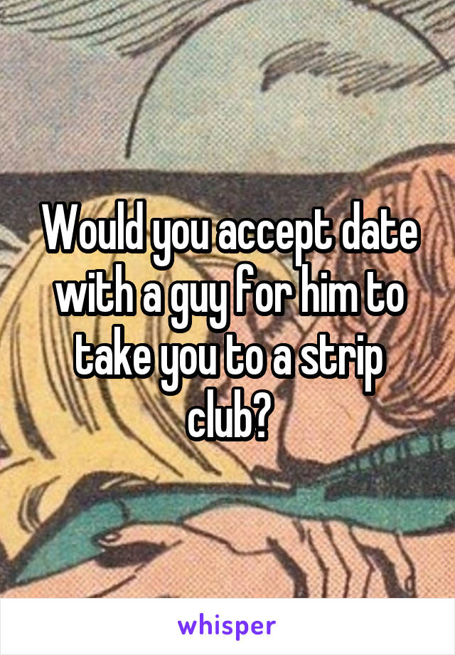 Would you accept date with a guy for him to take you to a strip club?