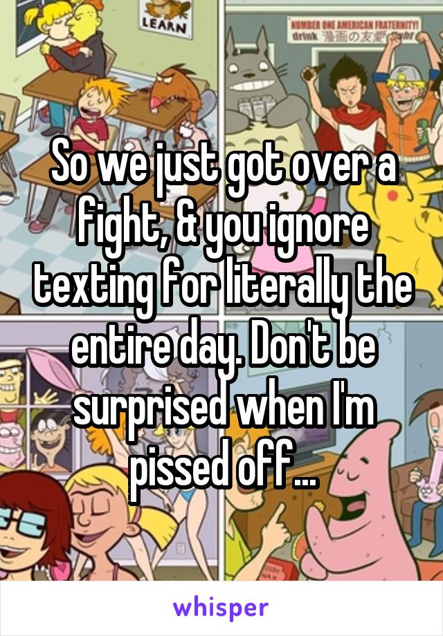 So we just got over a fight, & you ignore texting for literally the entire day. Don't be surprised when I'm pissed off...