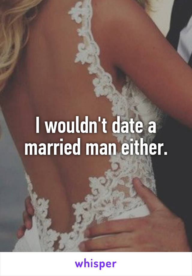 I wouldn't date a married man either.