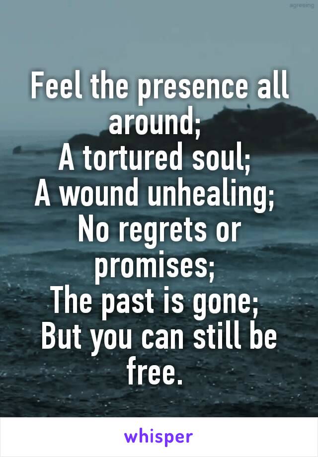 Feel the presence all around; 
A tortured soul; 
A wound unhealing; 
No regrets or promises; 
The past is gone; 
But you can still be free. 