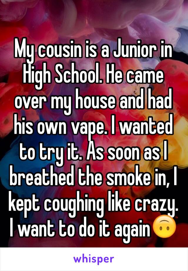 My cousin is a Junior in High School. He came over my house and had his own vape. I wanted to try it. As soon as I breathed the smoke in, I kept coughing like crazy. I want to do it again🙃