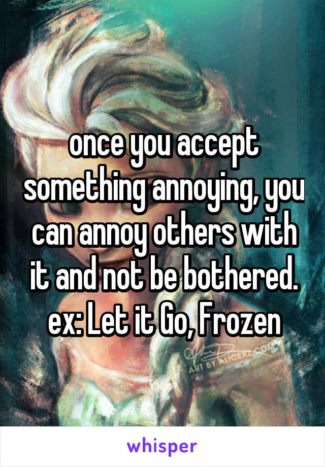 once you accept something annoying, you can annoy others with it and not be bothered.
ex: Let it Go, Frozen