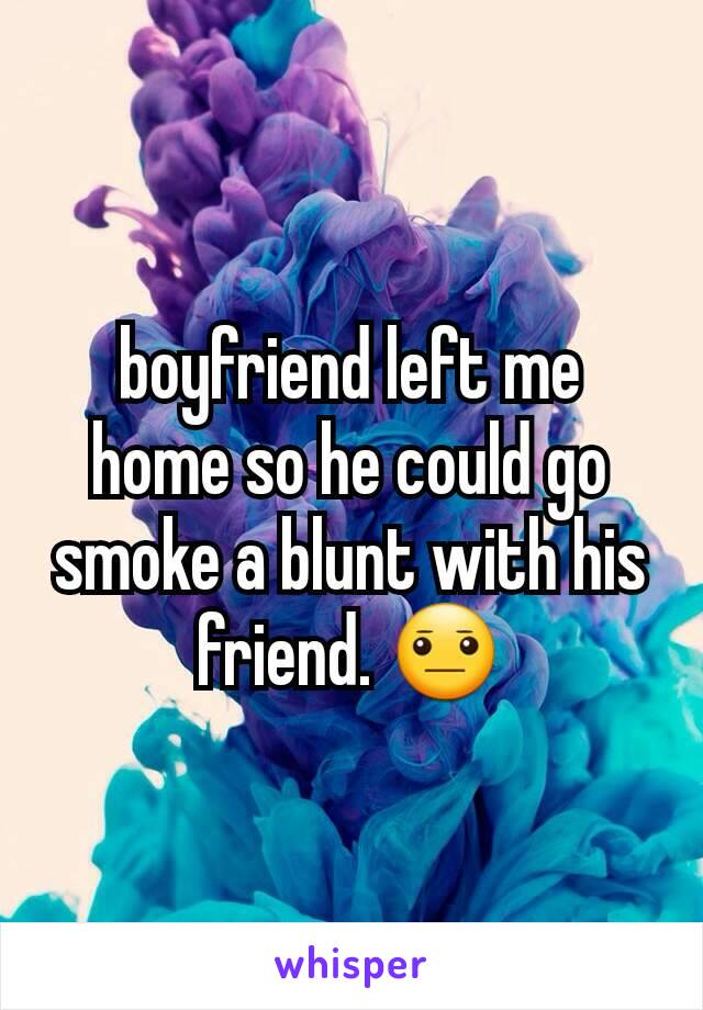 boyfriend left me home so he could go smoke a blunt with his friend. 😐