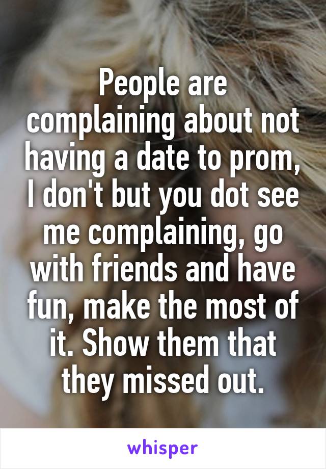 People are complaining about not having a date to prom, I don't but you dot see me complaining, go with friends and have fun, make the most of it. Show them that they missed out.