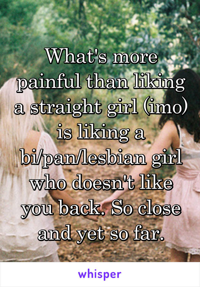 What's more painful than liking a straight girl (imo) is liking a bi/pan/lesbian girl who doesn't like you back. So close and yet so far.