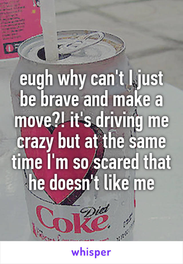 eugh why can't I just be brave and make a move?! it's driving me crazy but at the same time I'm so scared that he doesn't like me