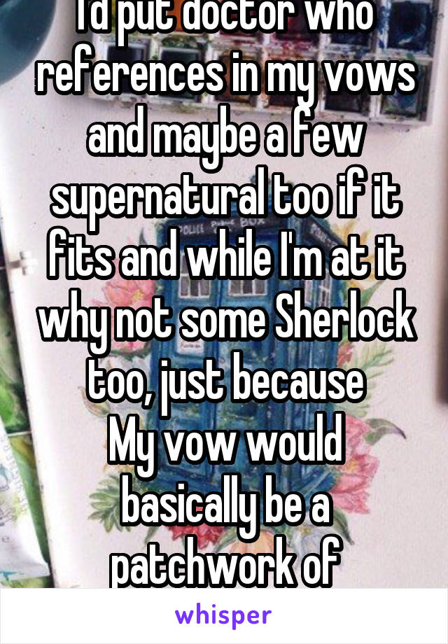 I'd put doctor who references in my vows and maybe a few supernatural too if it fits and while I'm at it why not some Sherlock too, just because
My vow would basically be a patchwork of references