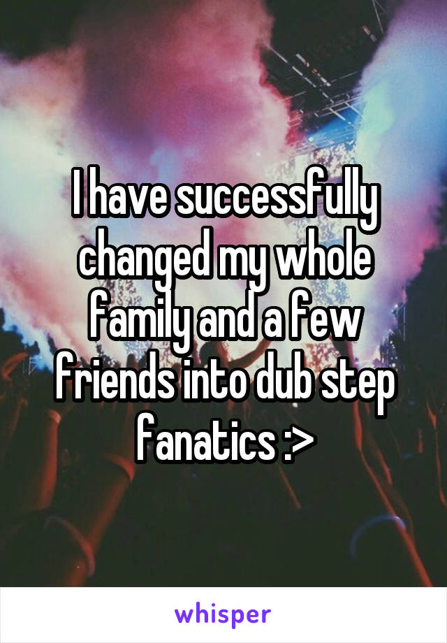 I have successfully changed my whole family and a few friends into dub step fanatics :>