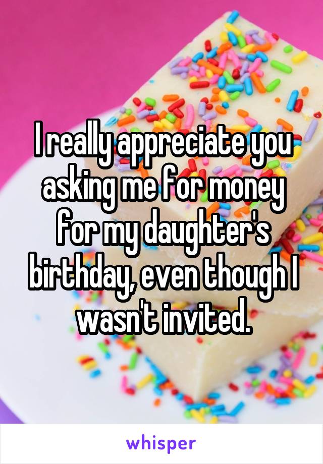 I really appreciate you asking me for money for my daughter's birthday, even though I wasn't invited.