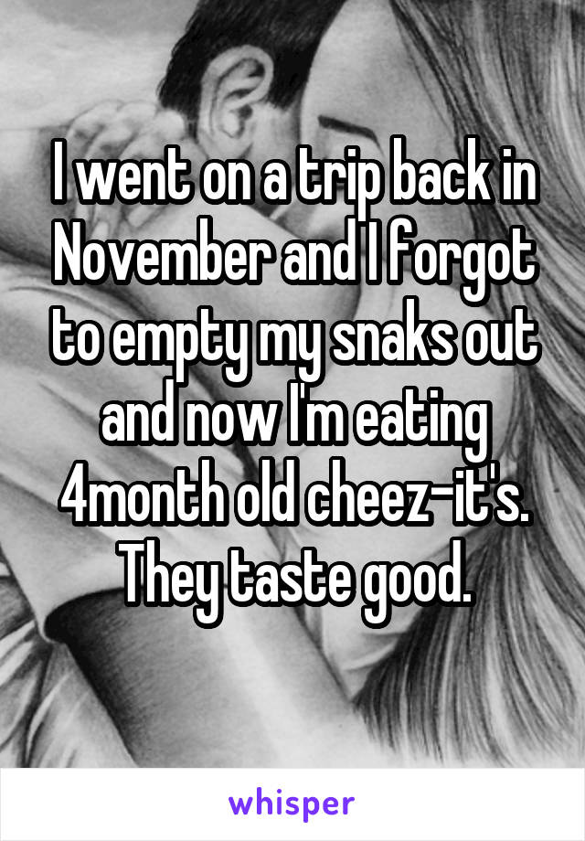 I went on a trip back in November and I forgot to empty my snaks out and now I'm eating 4month old cheez-it's.
They taste good.
