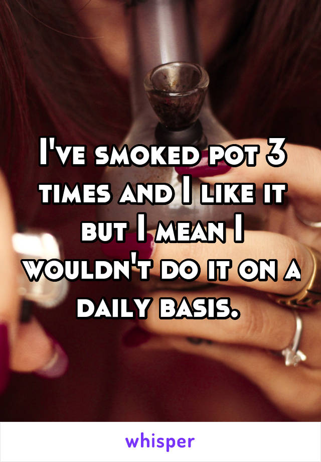 I've smoked pot 3 times and I like it but I mean I wouldn't do it on a daily basis. 