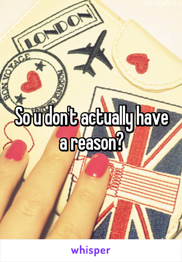 So u don't actually have a reason?