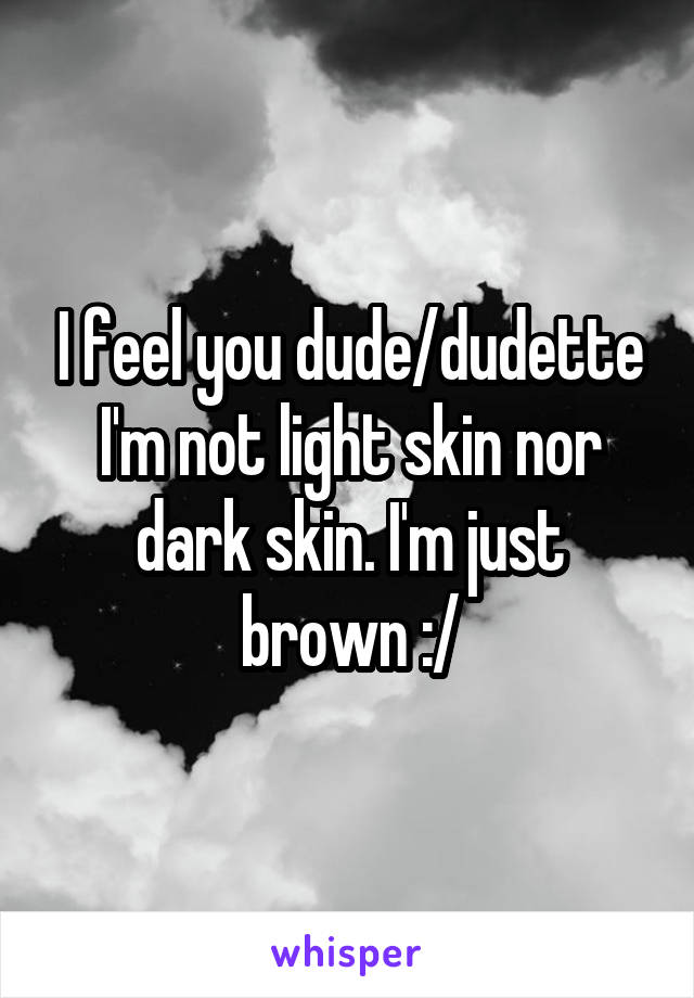 I feel you dude/dudette
I'm not light skin nor dark skin. I'm just brown :/