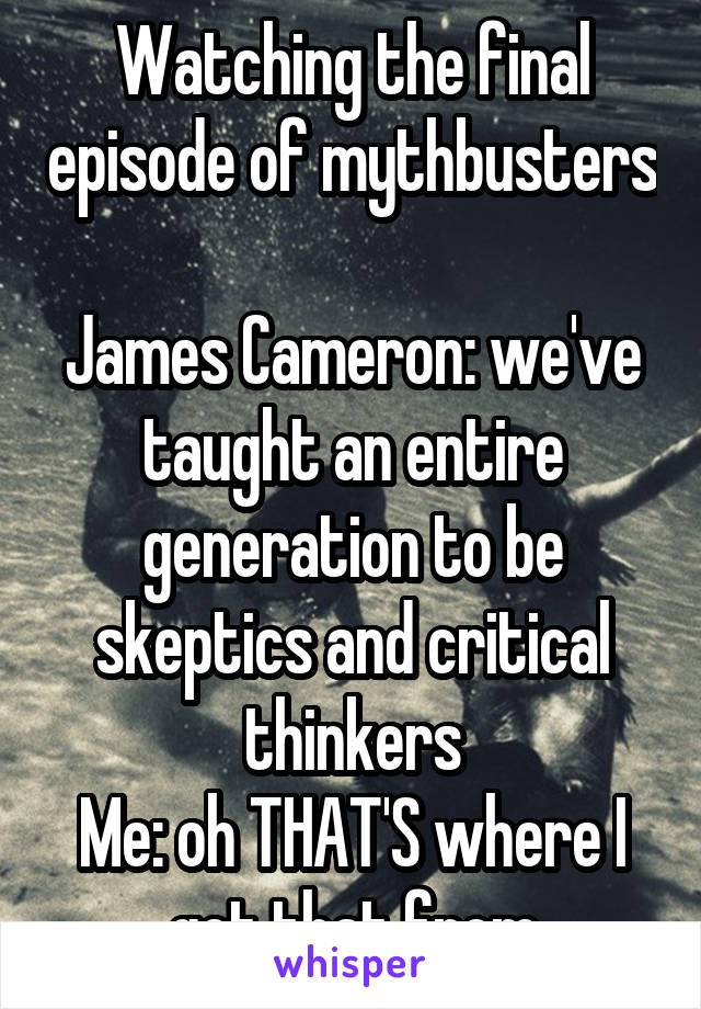 Watching the final episode of mythbusters 
James Cameron: we've taught an entire generation to be skeptics and critical thinkers
Me: oh THAT'S where I got that from