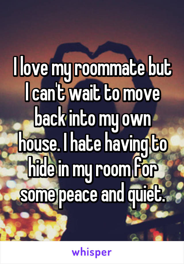 I love my roommate but I can't wait to move back into my own house. I hate having to hide in my room for some peace and quiet.