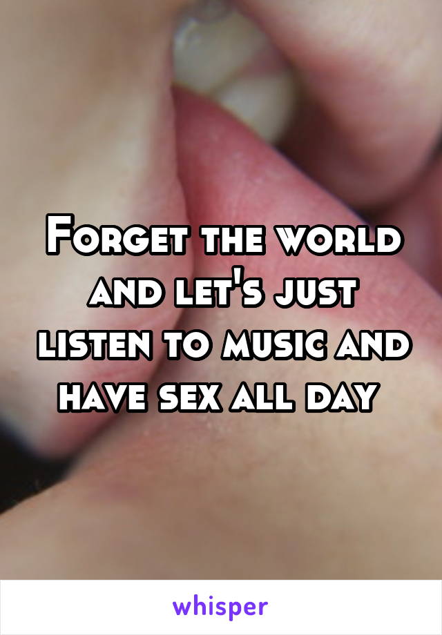 Forget the world and let's just listen to music and have sex all day 