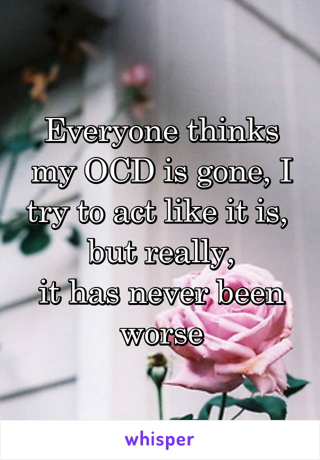 Everyone thinks my OCD is gone, I try to act like it is, 
but really,
it has never been worse