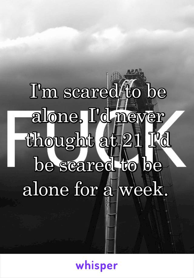 I'm scared to be alone. I'd never thought at 21 I'd be scared to be alone for a week. 