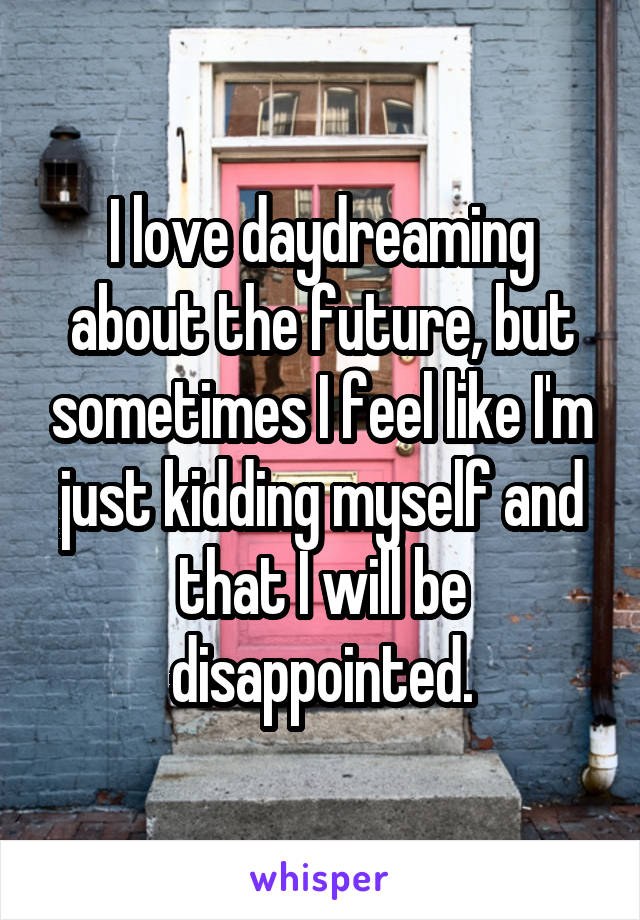 I love daydreaming about the future, but sometimes I feel like I'm just kidding myself and that I will be disappointed.