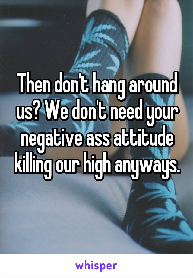 Then don't hang around us? We don't need your negative ass attitude killing our high anyways. 