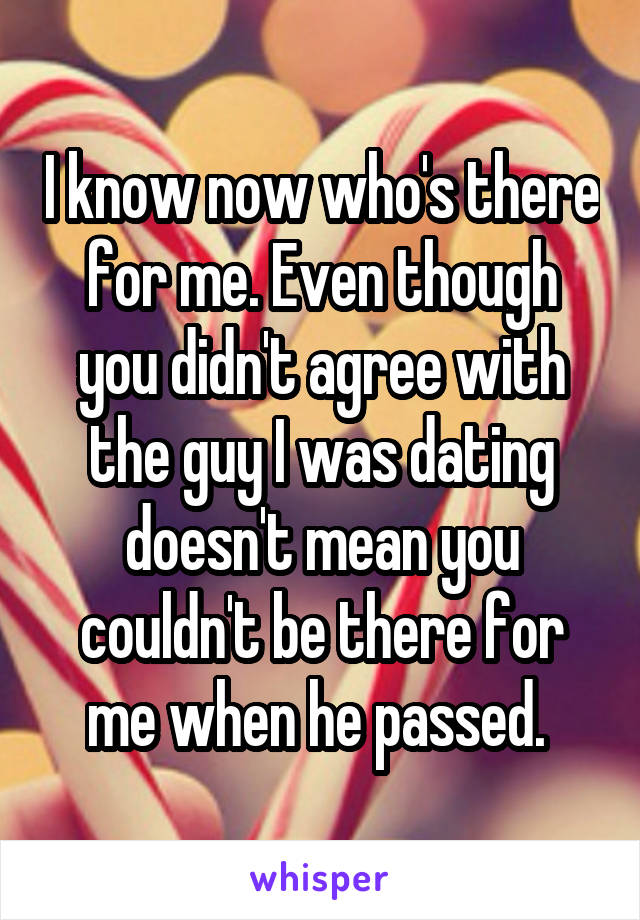 I know now who's there for me. Even though you didn't agree with the guy I was dating doesn't mean you couldn't be there for me when he passed. 