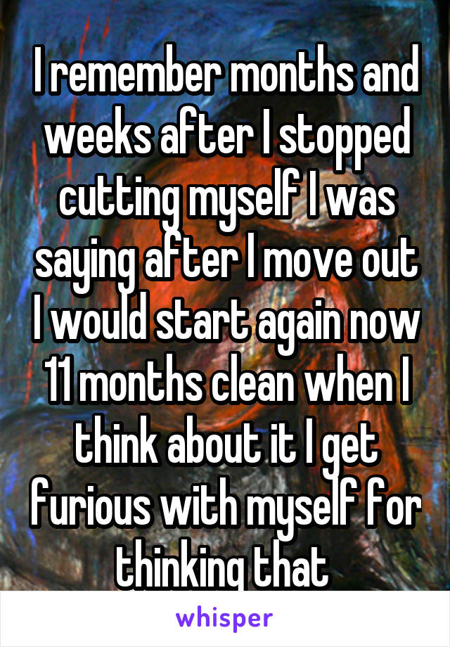 I remember months and weeks after I stopped cutting myself I was saying after I move out I would start again now 11 months clean when I think about it I get furious with myself for thinking that 