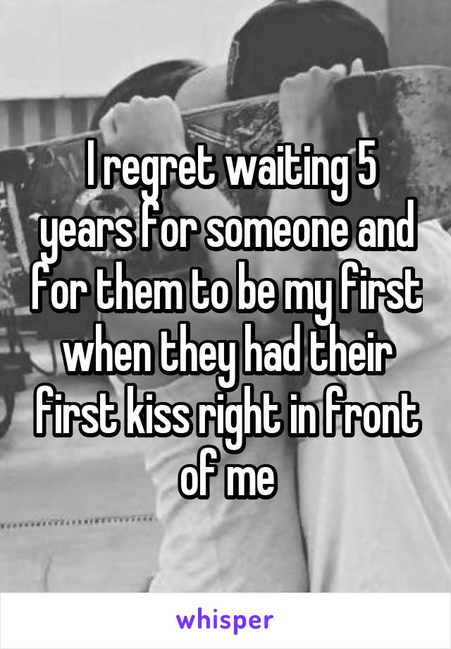  I regret waiting 5 years for someone and for them to be my first when they had their first kiss right in front of me