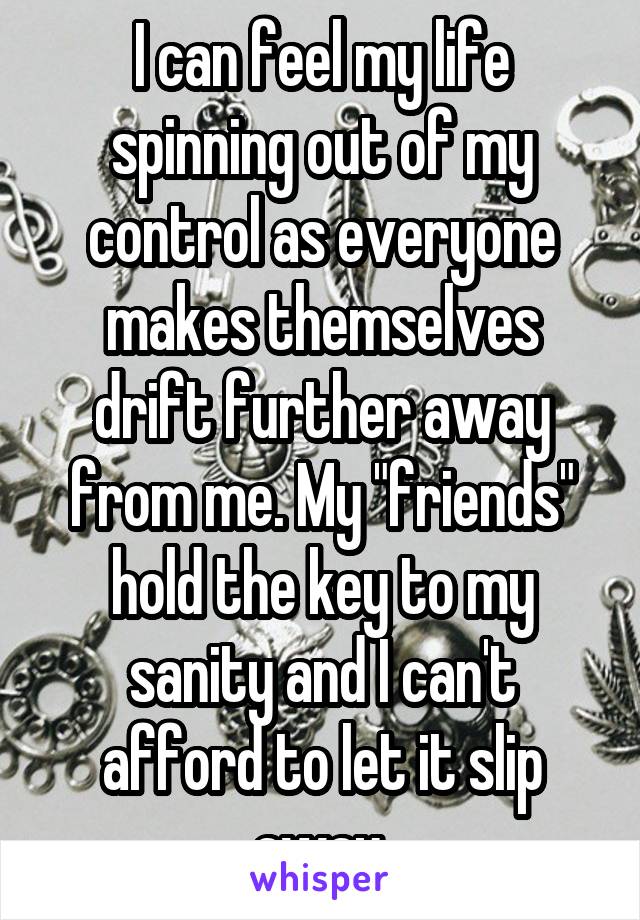 I can feel my life spinning out of my control as everyone makes themselves drift further away from me. My "friends" hold the key to my sanity and I can't afford to let it slip away.