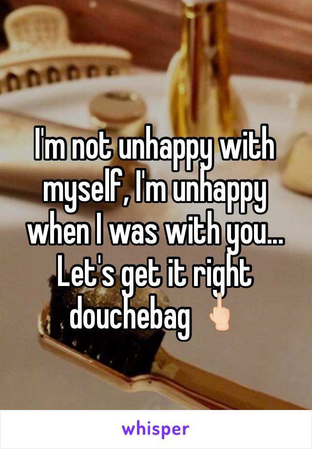 I'm not unhappy with myself, I'm unhappy when I was with you... 
Let's get it right douchebag 🖕🏻