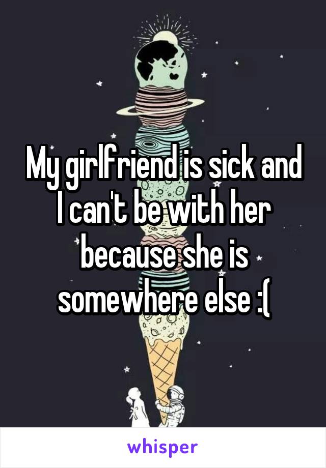 My girlfriend is sick and I can't be with her because she is somewhere else :(