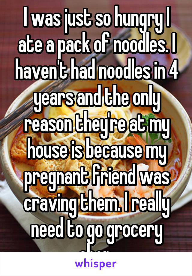 I was just so hungry I ate a pack of noodles. I haven't had noodles in 4 years and the only reason they're at my house is because my pregnant friend was craving them. I really need to go grocery shop.