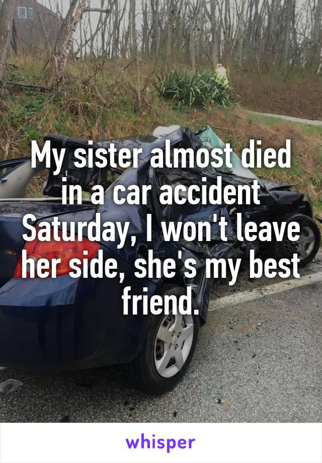 My sister almost died in a car accident Saturday, I won't leave her side, she's my best friend.