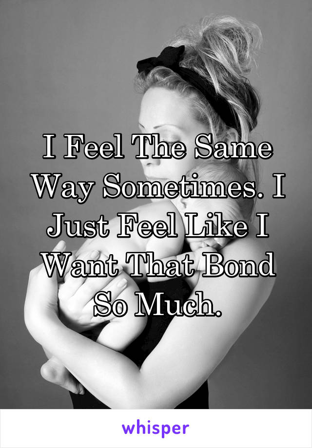 I Feel The Same Way Sometimes. I Just Feel Like I Want That Bond So Much.