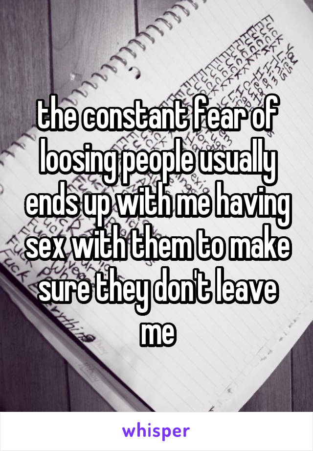 the constant fear of loosing people usually ends up with me having sex with them to make sure they don't leave me