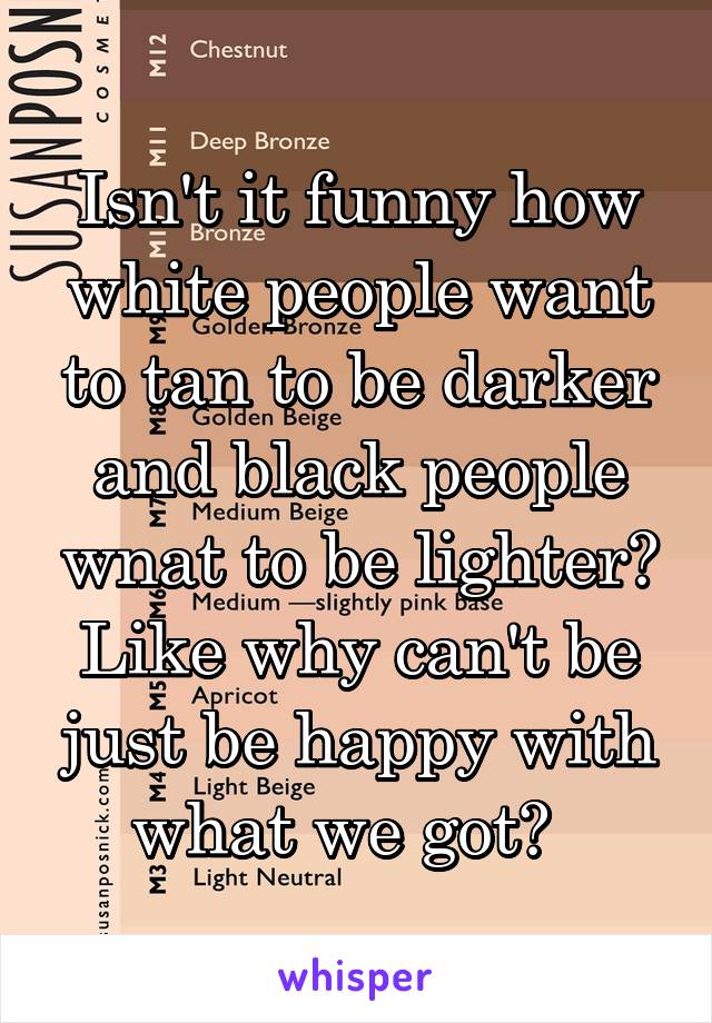 Isn't it funny how white people want to tan to be darker and black people wnat to be lighter? Like why can't be just be happy with what we got?  