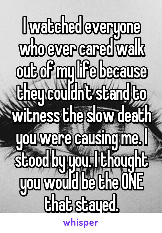 I watched everyone who ever cared walk out of my life because they couldn't stand to witness the slow death you were causing me. I stood by you. I thought you would be the ONE that stayed.