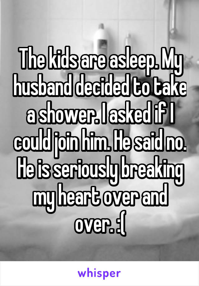 The kids are asleep. My husband decided to take a shower. I asked if I could join him. He said no. He is seriously breaking my heart over and over. :(