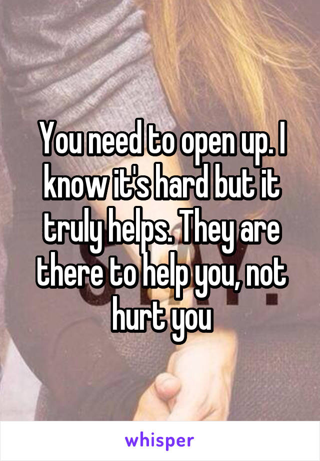 You need to open up. I know it's hard but it truly helps. They are there to help you, not hurt you