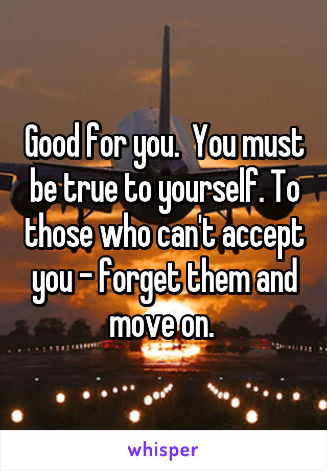 Good for you.  You must be true to yourself. To those who can't accept you - forget them and move on. 