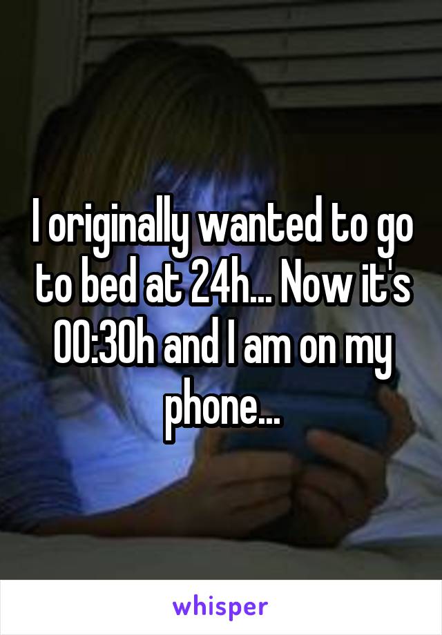 I originally wanted to go to bed at 24h... Now it's 00:30h and I am on my phone...