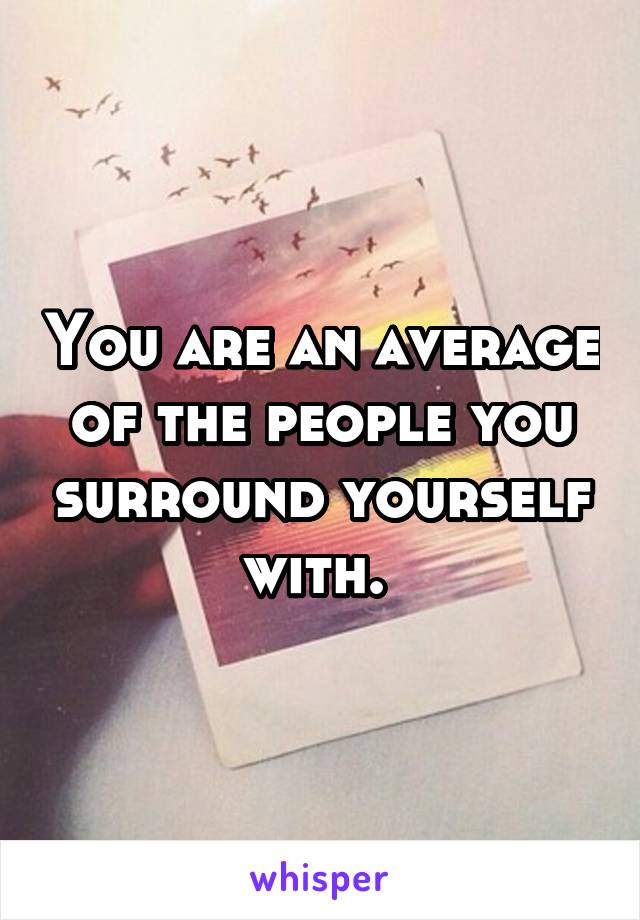 You are an average of the people you surround yourself with. 