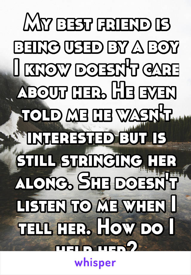 My best friend is being used by a boy I know doesn't care about her. He even told me he wasn't interested but is still stringing her along. She doesn't listen to me when I tell her. How do I help her?