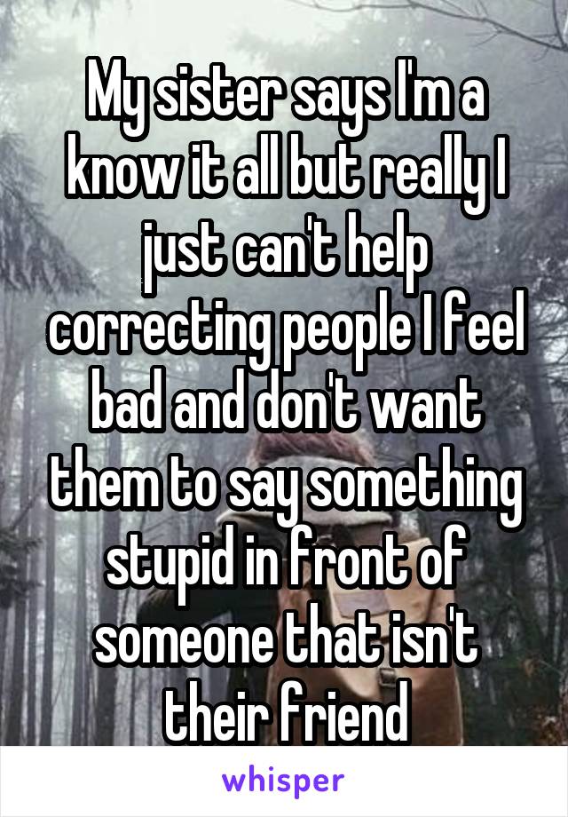 My sister says I'm a know it all but really I just can't help correcting people I feel bad and don't want them to say something stupid in front of someone that isn't their friend