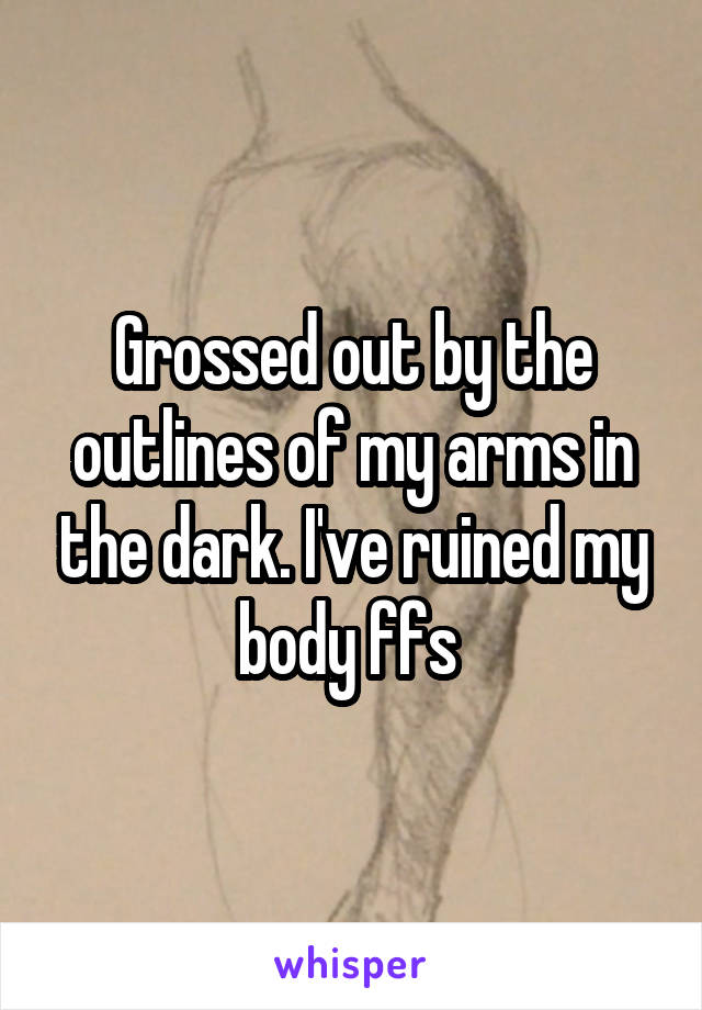 Grossed out by the outlines of my arms in the dark. I've ruined my body ffs 