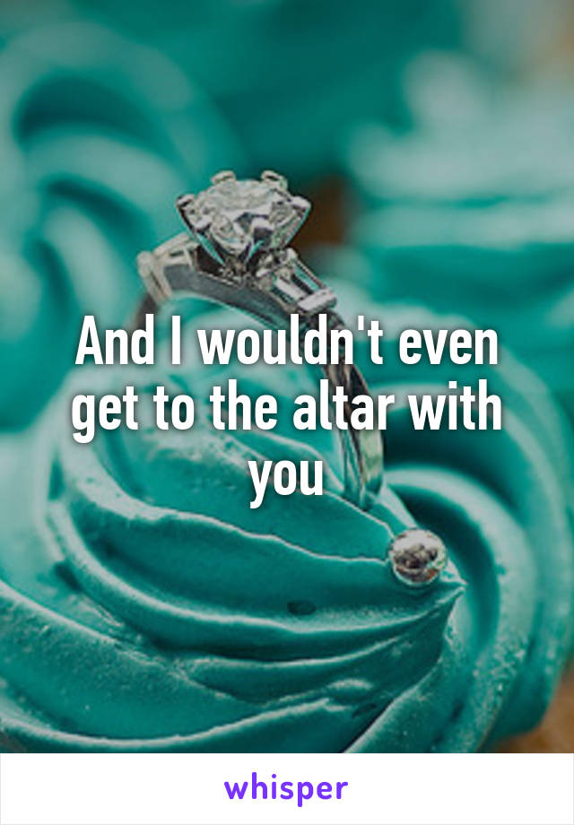 And I wouldn't even get to the altar with you