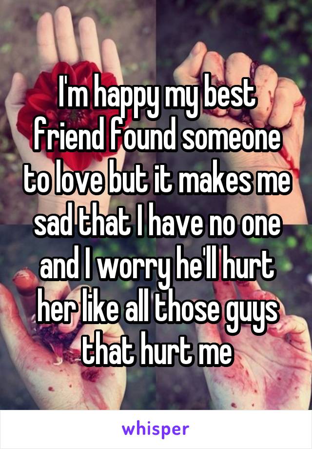 I'm happy my best friend found someone to love but it makes me sad that I have no one and I worry he'll hurt her like all those guys that hurt me