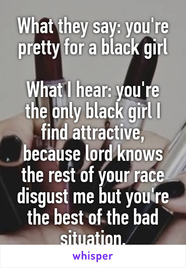 What they say: you're pretty for a black girl

What I hear: you're the only black girl I find attractive, because lord knows the rest of your race disgust me but you're the best of the bad situation.