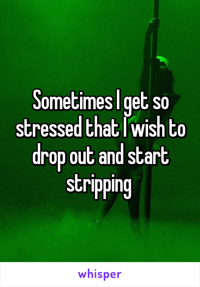 Sometimes I get so stressed that I wish to drop out and start stripping 